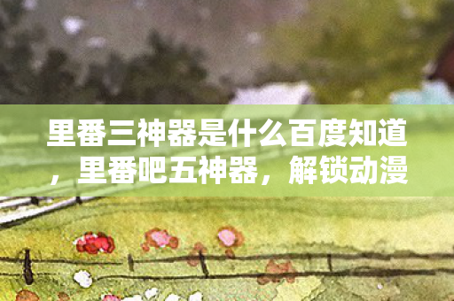 里番三神器是什么百度知道，里番吧五神器，解锁动漫世界的神秘钥匙