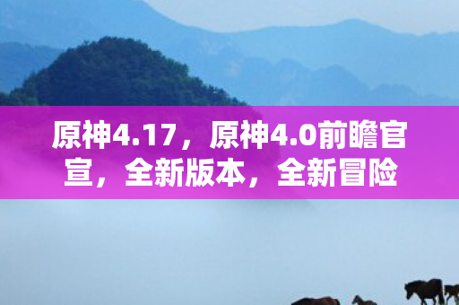原神4.17,原神4.0前瞻官宣,全新版本,全新冒险 原神4.17,原神4.0前瞻官宣,全新版本,全新冒险