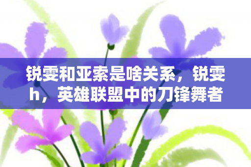 锐雯和亚索是啥关系,锐雯h,英雄联盟中的刀锋舞者,技能与操作的完美结合 锐雯和亚索是啥关系,锐雯h,英雄联盟中的刀锋舞者,技能与操作的完美结合