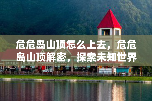 危危岛山顶怎么上去,危危岛山顶解密,探索未知世界的奇幻之旅 危危岛山顶怎么上去,危危岛山顶解密,探索未知世界的奇幻之旅