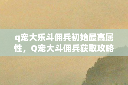 q宠大乐斗佣兵初始最高属性,Q宠大斗佣兵获取攻略,官方正规途径全解析 q宠大乐斗佣兵初始最高属性,Q宠大斗佣兵获取攻略,官方正规途径全解析