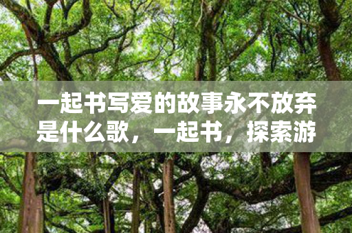 一起书写爱的故事永不放弃是什么歌,一起书,探索游戏世界的多元体验 一起书写爱的故事永不放弃是什么歌,一起书,探索游戏世界的多元体验