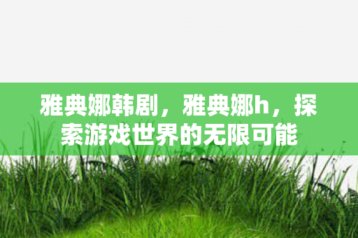 雅典娜韩剧,雅典娜h,探索游戏世界的无限可能 雅典娜韩剧,雅典娜h,探索游戏世界的无限可能