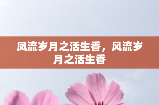 凤流岁月之活生香,风流岁月之活生香 凤流岁月之活生香,风流岁月之活生香