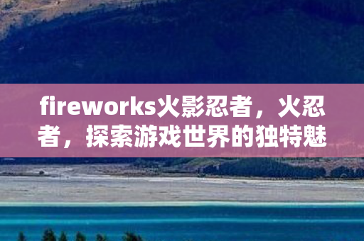 fireworks火影忍者,火忍者,探索游戏世界的独特魅力 fireworks火影忍者,火忍者,探索游戏世界的独特魅力