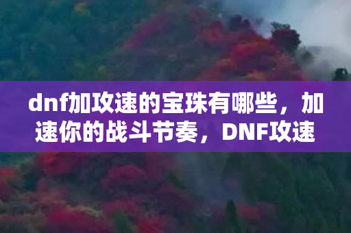 dnf加攻速的宝珠有哪些,加速你的战斗节奏,DNF攻速宝珠全解析 dnf加攻速的宝珠有哪些,加速你的战斗节奏,DNF攻速宝珠全解析