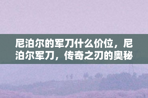 尼泊尔的军刀什么价位，尼泊尔军刀，传奇之刃的奥秘