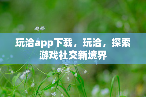 玩洽app下载,玩洽,探索游戏社交新境界 玩洽app下载,玩洽,探索游戏社交新境界