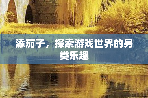 添茄子,探索游戏世界的另类乐趣 添茄子,探索游戏世界的另类乐趣
