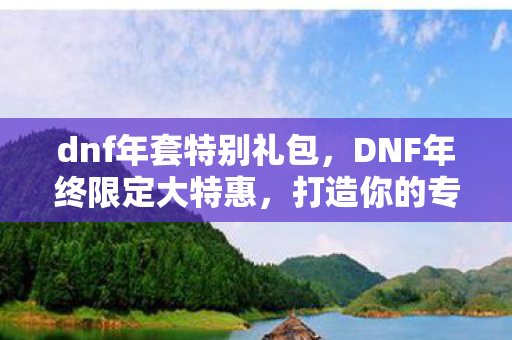 dnf年套特别礼包,DNF年终限定大特惠,打造你的专属冒险之旅 dnf年套特别礼包,DNF年终限定大特惠,打造你的专属冒险之旅