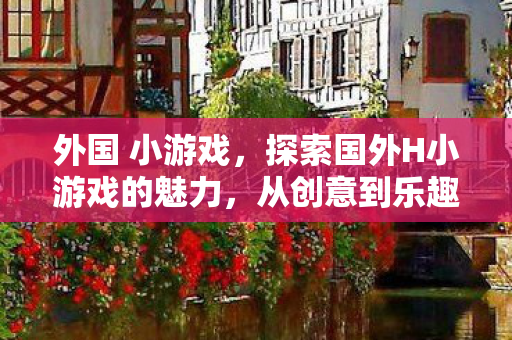 外国 小游戏，探索国外H小游戏的魅力，从创意到乐趣的无限可能