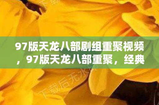 97版天龙八部剧组重聚视频,97版天龙八部重聚,经典再现,情怀依旧 97版天龙八部剧组重聚视频,97版天龙八部重聚,经典再现,情怀依旧