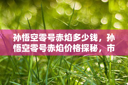 孙悟空零号赤焰多少钱，孙悟空零号赤焰价格探秘，市场价位与购买渠道分析