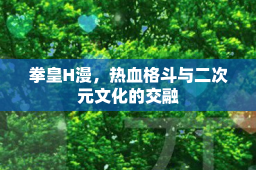 拳皇H漫,热血格斗与二次元文化的交融 拳皇H漫,热血格斗与二次元文化的交融