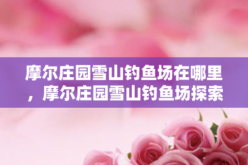 摩尔庄园雪山钓鱼场在哪里,摩尔庄园雪山钓鱼场探索指南 摩尔庄园雪山钓鱼场在哪里,摩尔庄园雪山钓鱼场探索指南