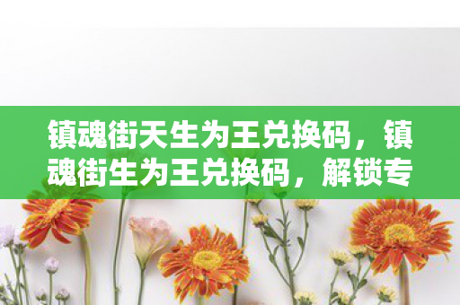镇魂街天生为王兑换码,镇魂街生为王兑换码,解锁专属福利,畅游奇幻世界 镇魂街天生为王兑换码,镇魂街生为王兑换码,解锁专属福利,畅游奇幻世界