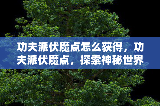 功夫派伏魔点怎么获得,功夫派伏魔点,探索神秘世界的奇幻之旅 功夫派伏魔点怎么获得,功夫派伏魔点,探索神秘世界的奇幻之旅