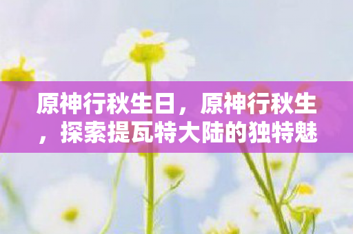 原神行秋生日,原神行秋生,探索提瓦特大陆的独特魅力 原神行秋生日,原神行秋生,探索提瓦特大陆的独特魅力