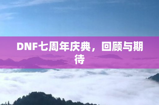 DNF七周年庆典,回顾与期待 DNF七周年庆典,回顾与期待