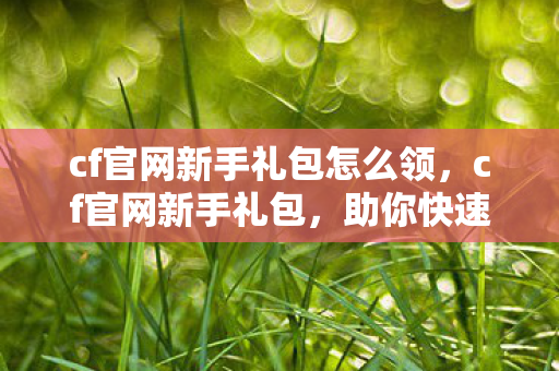 cf官网新手礼包怎么领，cf官网新手礼包，助你快速启程的福利