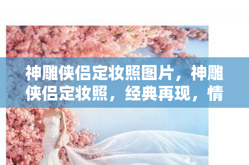 神雕侠侣定妆照图片，神雕侠侣定妆照，经典再现，情怀永存