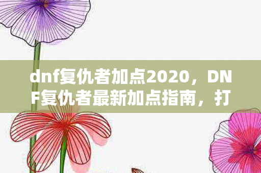 dnf复仇者加点2020，DNF复仇者最新加点指南，打造高效战斗风格