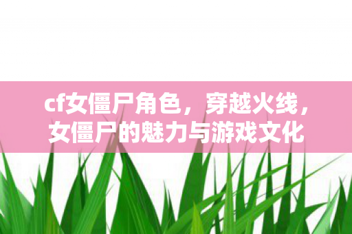 cf女僵尸角色,穿越火线,女僵尸的魅力与游戏文化 cf女僵尸角色,穿越火线,女僵尸的魅力与游戏文化