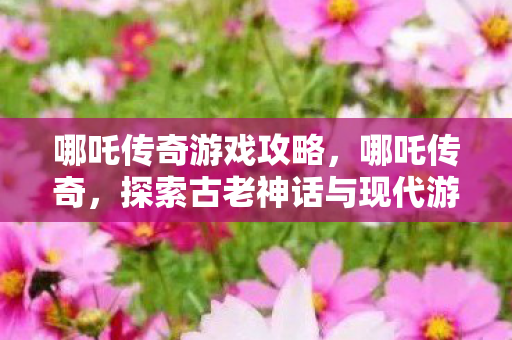 哪吒传奇游戏攻略，哪吒传奇，探索古老神话与现代游戏的奇妙融合