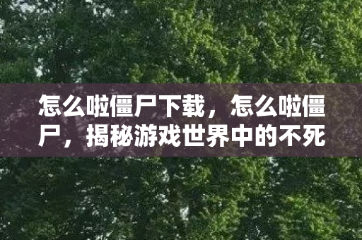 怎么啦僵尸下载,怎么啦僵尸,揭秘游戏世界中的不死生物现象 怎么啦僵尸下载,怎么啦僵尸,揭秘游戏世界中的不死生物现象