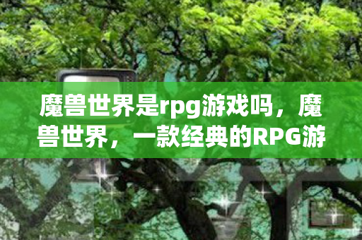 魔兽世界是rpg游戏吗,魔兽世界,一款经典的RPG游戏 魔兽世界是rpg游戏吗,魔兽世界,一款经典的RPG游戏