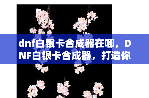 dnf白银卡合成器在哪,DNF白银卡合成器,打造你的专属神器 dnf白银卡合成器在哪,DNF白银卡合成器,打造你的专属神器