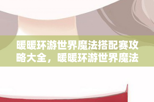 暖暖环游世界魔法搭配赛攻略大全,暖暖环游世界魔法搭配赛攻略 暖暖环游世界魔法搭配赛攻略大全,暖暖环游世界魔法搭配赛攻略