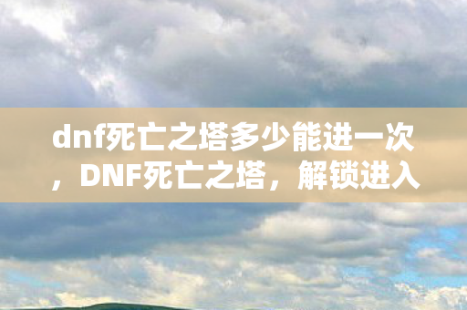 dnf死亡之塔多少能进一次,DNF死亡之塔,解锁进入条件与攻略 dnf死亡之塔多少能进一次,DNF死亡之塔,解锁进入条件与攻略