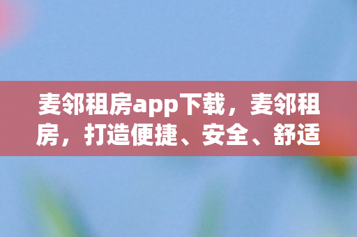 麦邻租房app下载,麦邻租房,打造便捷、安全、舒适的租房新体验 麦邻租房app下载,麦邻租房,打造便捷、安全、舒适的租房新体验