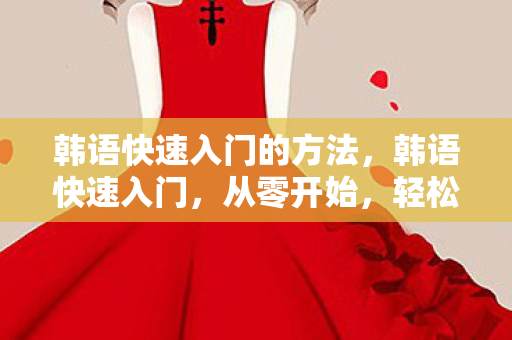 韩语快速入门的方法,韩语快速入门,从零开始,轻松掌握韩语基础 韩语快速入门的方法,韩语快速入门,从零开始,轻松掌握韩语基础