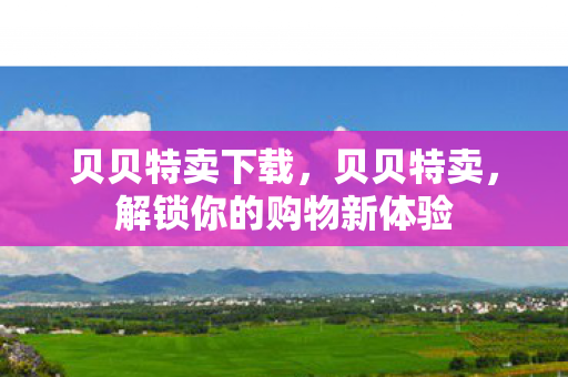 贝贝特卖下载,贝贝特卖,解锁你的购物新体验 贝贝特卖下载,贝贝特卖,解锁你的购物新体验