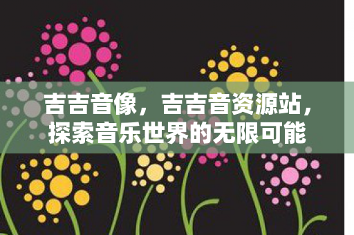 吉吉音像,吉吉音资源站,探索音乐世界的无限可能 吉吉音像,吉吉音资源站,探索音乐世界的无限可能