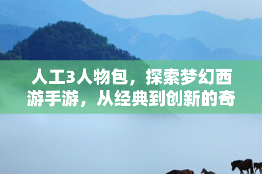 人工3人物包,探索梦幻西游手游,从经典到创新的奇妙旅程 人工3人物包,探索梦幻西游手游,从经典到创新的奇妙旅程