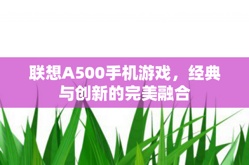 联想A500手机游戏,经典与创新的完美融合 联想A500手机游戏,经典与创新的完美融合