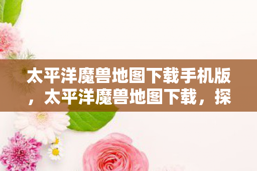 太平洋魔兽地图下载手机版,太平洋魔兽地图下载,探索未知世界的奇幻之旅 太平洋魔兽地图下载手机版,太平洋魔兽地图下载,探索未知世界的奇幻之旅