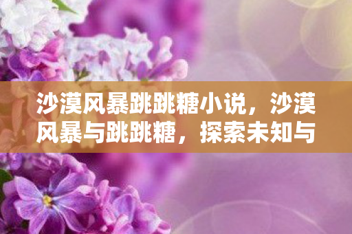 沙漠风暴跳跳糖小说,沙漠风暴与跳跳糖,探索未知与刺激的冒险之旅 沙漠风暴跳跳糖小说,沙漠风暴与跳跳糖,探索未知与刺激的冒险之旅