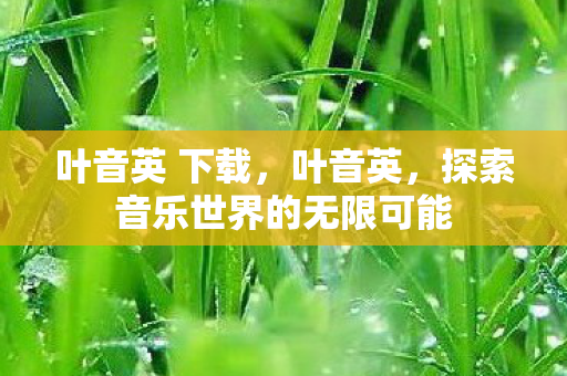 叶音英 下载,叶音英,探索音乐世界的无限可能 叶音英 下载,叶音英,探索音乐世界的无限可能