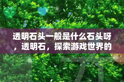 透明石头一般是什么石头呀,透明石,探索游戏世界的奇幻之旅 透明石头一般是什么石头呀,透明石,探索游戏世界的奇幻之旅