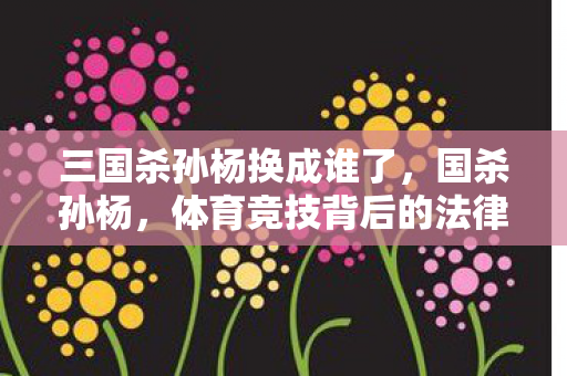 三国杀孙杨换成谁了，国杀孙杨，体育竞技背后的法律与道德