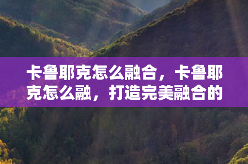 卡鲁耶克怎么融合,卡鲁耶克怎么融,打造完美融合的策略与技巧 卡鲁耶克怎么融合,卡鲁耶克怎么融,打造完美融合的策略与技巧