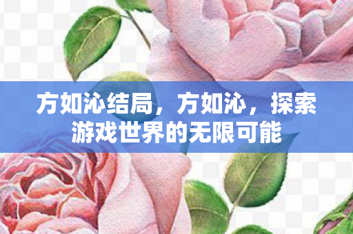 方如沁结局,方如沁,探索游戏世界的无限可能 方如沁结局,方如沁,探索游戏世界的无限可能