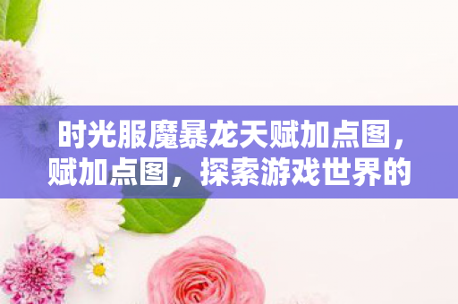 时光服魔暴龙天赋加点图,赋加点图,探索游戏世界的多元体验 时光服魔暴龙天赋加点图,赋加点图,探索游戏世界的多元体验