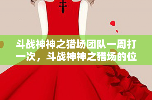 斗战神神之猎场团队一周打一次,斗战神神之猎场的位置解析 斗战神神之猎场团队一周打一次,斗战神神之猎场的位置解析