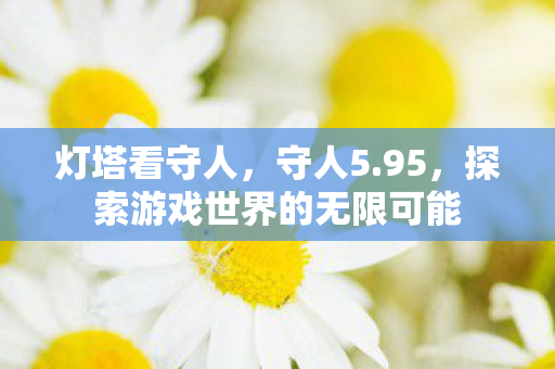 灯塔看守人,守人5.95,探索游戏世界的无限可能 灯塔看守人,守人5.95,探索游戏世界的无限可能