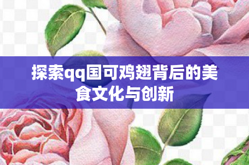 探索qq国可鸡翅背后的美食文化与创新